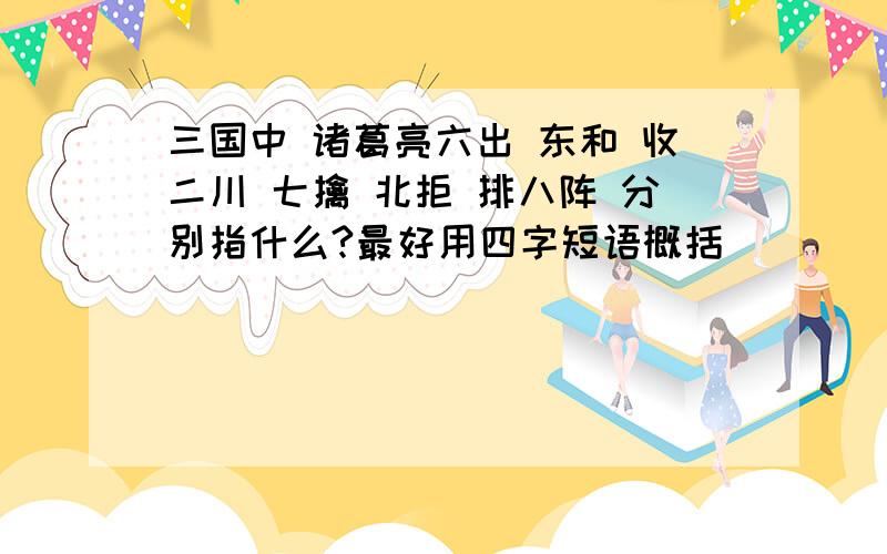 三国中 诸葛亮六出 东和 收二川 七擒 北拒 排八阵 分别指什么?最好用四字短语概括