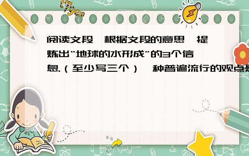 阅读文段,根据文段的意思,提炼出“地球的水形成”的3个信息.（至少写三个）一种普遍流行的观点是：地球上的水是在地球形成时,从那些宇宙物质中分离出来的；而在地球形成以后,从地球