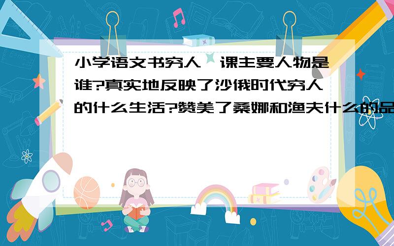 小学语文书穷人一课主要人物是谁?真实地反映了沙俄时代穷人的什么生活?赞美了桑娜和渔夫什么的品质?读了这篇文章能提出什么有价值的问题?跪谢!