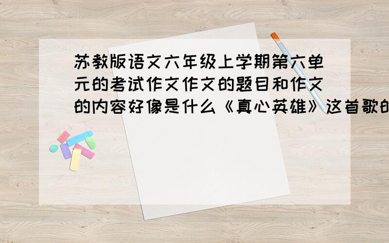 苏教版语文六年级上学期第六单元的考试作文作文的题目和作文的内容好像是什么《真心英雄》这首歌的,是写你什么感动的事,可以是议论文或者作文.