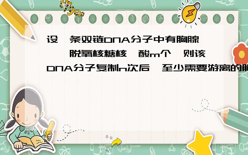 设一条双链DNA分子中有胸腺嘧啶脱氧核糖核苷酸m个,则该DNA分子复制n次后,至少需要游离的胸腺嘧啶脱氧核糖核苷酸多少个?若问第n次复制呢?