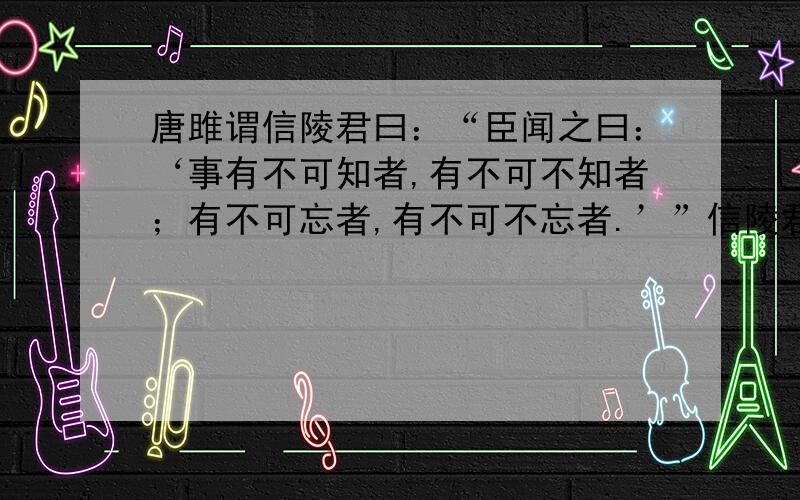 唐雎谓信陵君曰：“臣闻之曰：‘事有不可知者,有不可不知者；有不可忘者,有不可不忘者.’”信陵君曰：“何谓也?”对曰：“人之憎我也,不可不知也；吾憎人也,不可得而知也.人之有德于