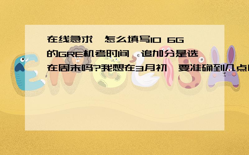 在线急求,怎么填写10 6G的GRE机考时间,追加分是选在周末吗?我想在3月初,要准确到几点吗?几点比较好?盼 详解,急!