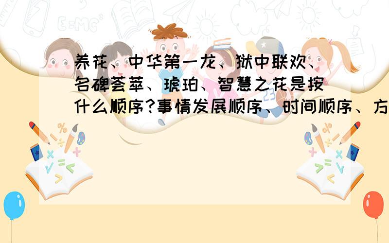 养花、中华第一龙、狱中联欢、名碑荟萃、琥珀、智慧之花是按什么顺序?事情发展顺序、时间顺序、方位顺序、事物的几个方面、先总起后分述再总结,这几个里面选,QAQ,TAT