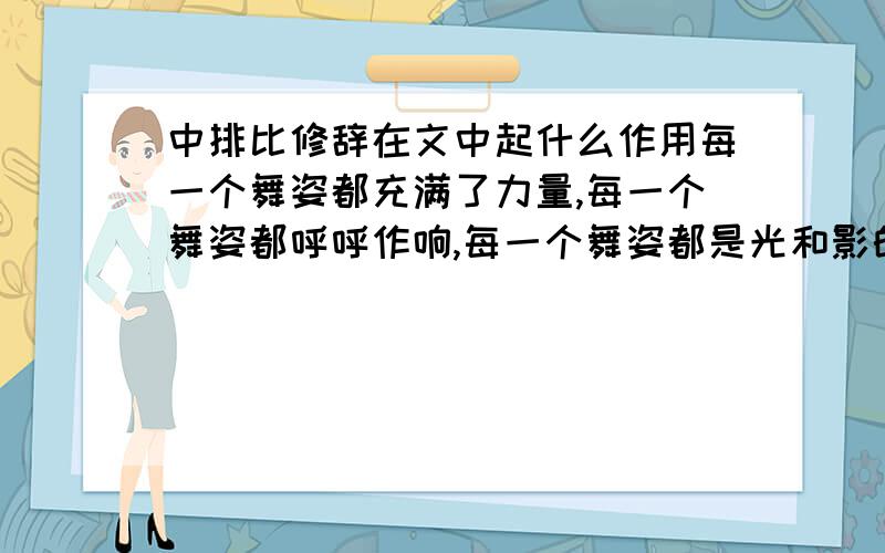 中排比修辞在文中起什么作用每一个舞姿都充满了力量,每一个舞姿都呼呼作响,每一个舞姿都是光和影的匆匆变幻,每一个舞姿都使人战栗在浓烈的艺术享受之中,使人叹为观止.这一句排比在