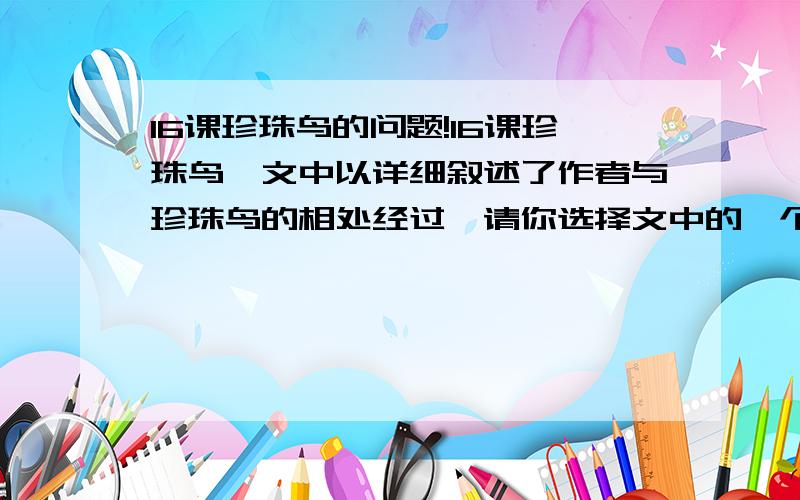 16课珍珠鸟的问题!16课珍珠鸟,文中以详细叙述了作者与珍珠鸟的相处经过,请你选择文中的一个片段,站在珍珠鸟的角度,以“我”的口吻介绍作者与珍珠鸟相处的一个细节,怎么写?