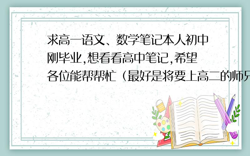 求高一语文、数学笔记本人初中刚毕业,想看看高中笔记,希望各位能帮帮忙（最好是将要上高二的师兄、师姐能帮帮）,实在不行就只发语文,再不行就先发必修一,剩下的我再问别人,各位,帮帮