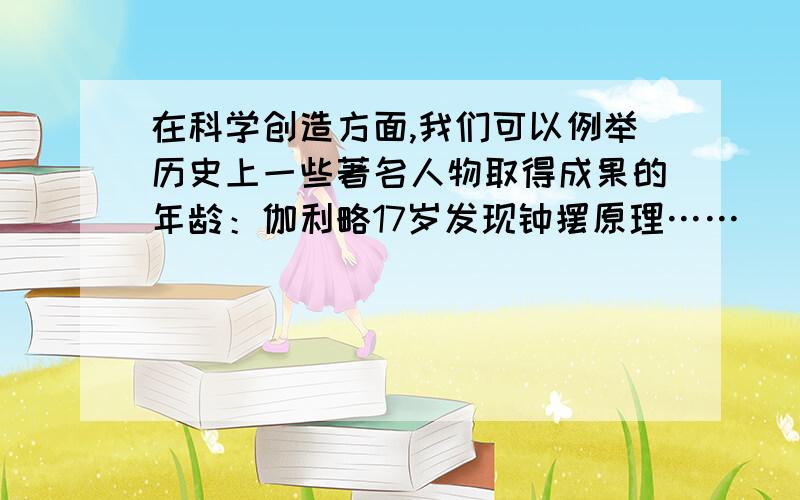 在科学创造方面,我们可以例举历史上一些著名人物取得成果的年龄：伽利略17岁发现钟摆原理……