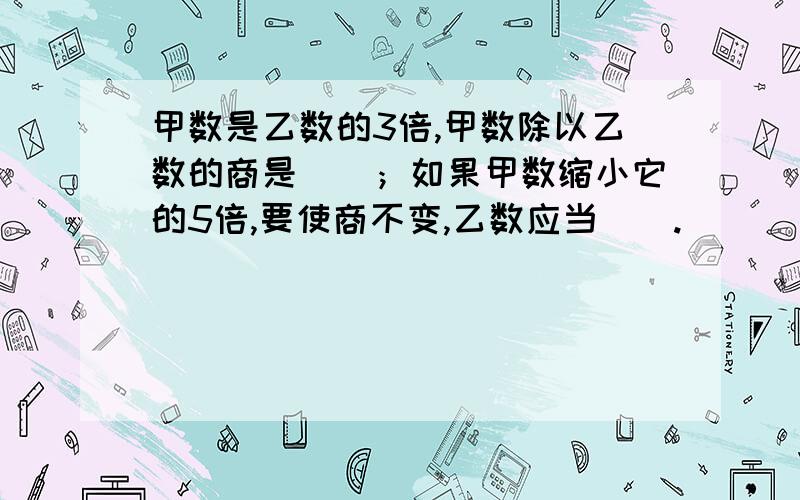 甲数是乙数的3倍,甲数除以乙数的商是（）；如果甲数缩小它的5倍,要使商不变,乙数应当（）.