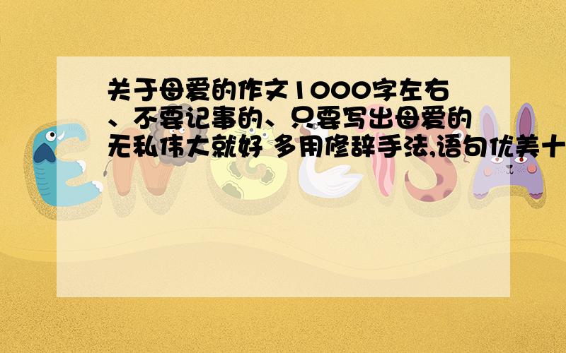 关于母爱的作文1000字左右、不要记事的、只要写出母爱的无私伟大就好 多用修辞手法,语句优美十万火急!兑起来的也行