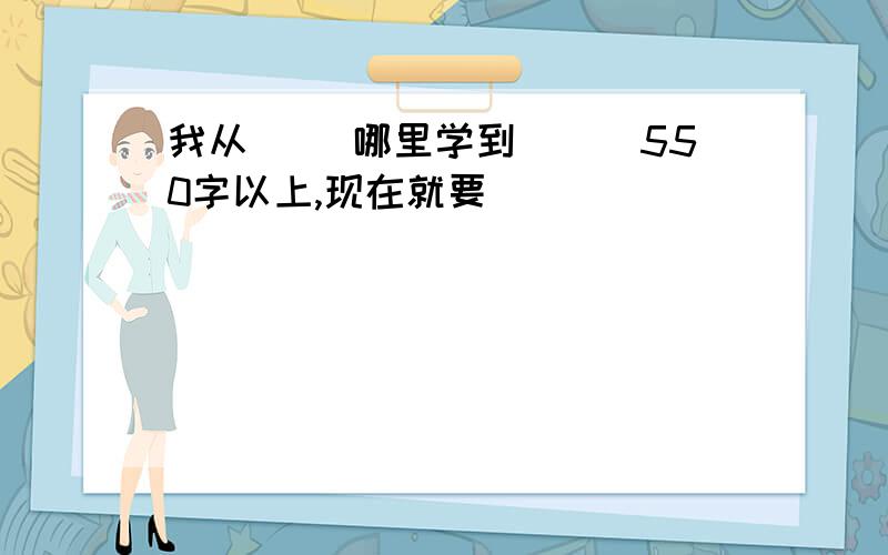 我从（） 哪里学到（　）550字以上,现在就要