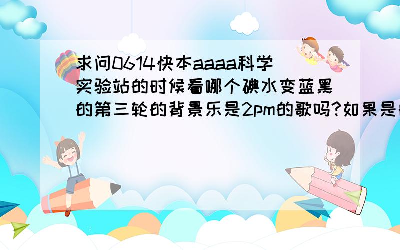 求问0614快本aaaa科学实验站的时候看哪个碘水变蓝黑的第三轮的背景乐是2pm的歌吗?如果是的话是哪首歌?