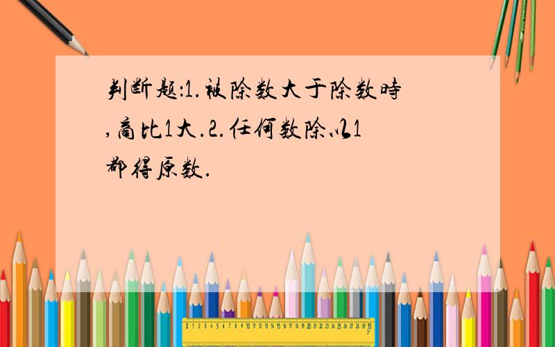 判断题：1.被除数大于除数时,商比1大.2.任何数除以1都得原数.