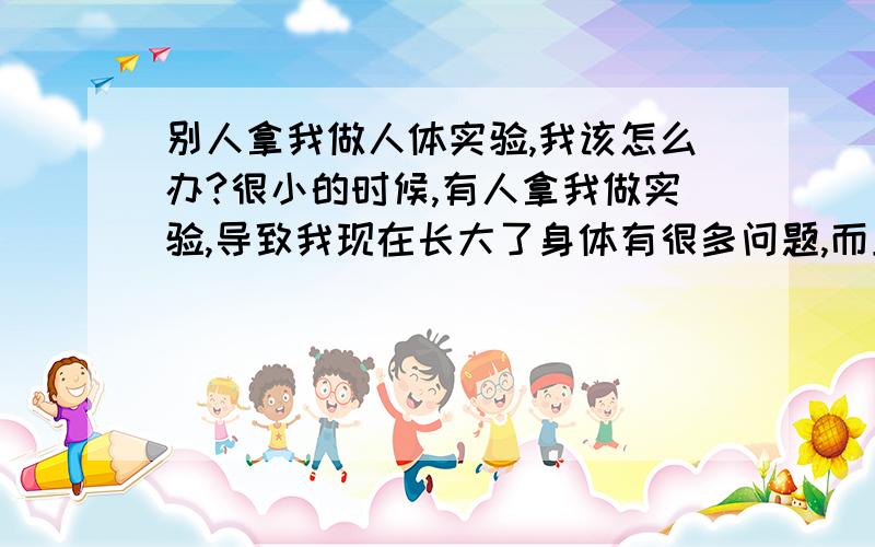 别人拿我做人体实验,我该怎么办?很小的时候,有人拿我做实验,导致我现在长大了身体有很多问题,而且实验还没结束,拿我做实验的人的势力很大,我该怎么办?