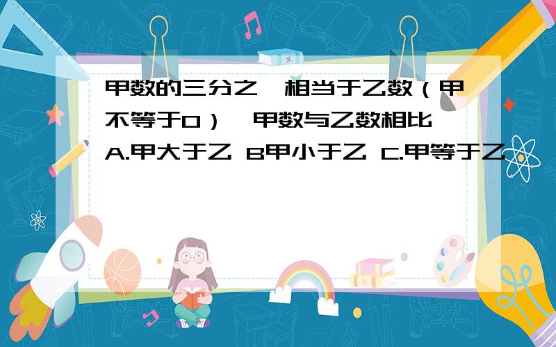 甲数的三分之一相当于乙数（甲不等于0）,甲数与乙数相比 A.甲大于乙 B甲小于乙 C.甲等于乙