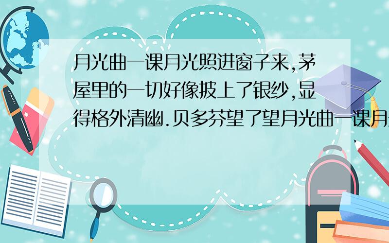 月光曲一课月光照进窗子来,茅屋里的一切好像披上了银纱,显得格外清幽.贝多芬望了望月光曲一课月光照进窗子来,茅屋里的一切好象披上了银纱,显得格外清幽.贝多芬望了望站在他身旁的穷