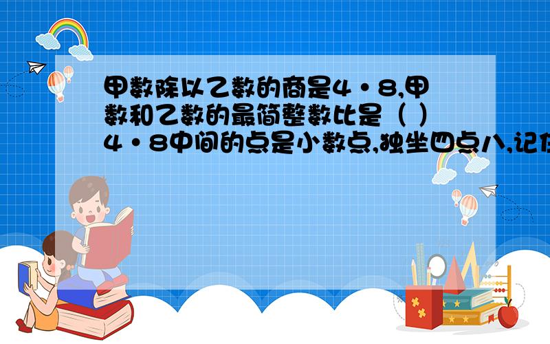 甲数除以乙数的商是4·8,甲数和乙数的最简整数比是（ ）4·8中间的点是小数点,独坐四点八,记住啊,