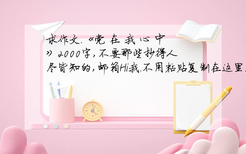 求作文.《党 在 我 心 中》2000字,不要那些抄得人尽皆知的,邮箱Hi我.不用粘贴复制在这里,百度搜得到的我不会采纳的.