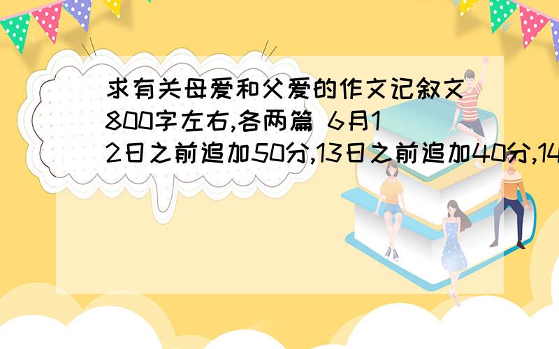 求有关母爱和父爱的作文记叙文800字左右,各两篇 6月12日之前追加50分,13日之前追加40分,14日之前追加306月12日之前追加50分,13日之前追加40分,14日之前追加30分额－－各两篇写着的不过加油 还