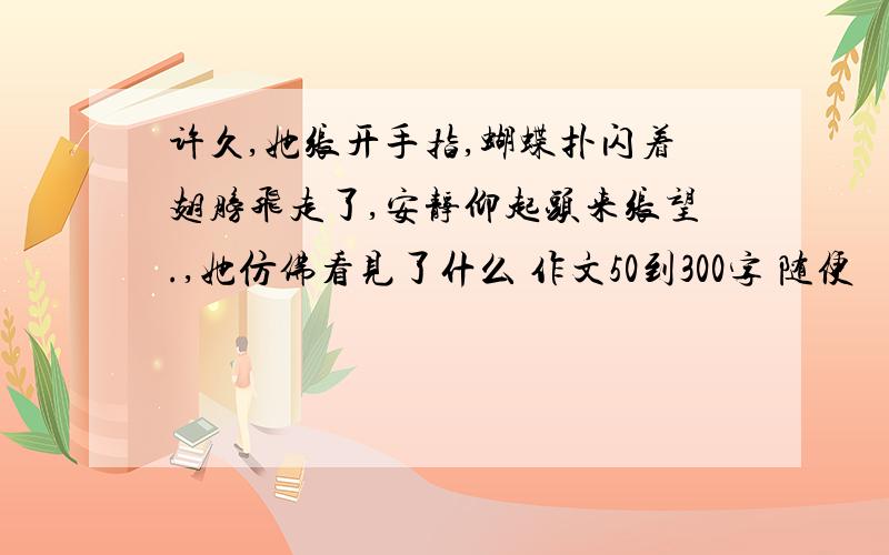 许久,她张开手指,蝴蝶扑闪着翅膀飞走了,安静仰起头来张望.,她仿佛看见了什么 作文50到300字 随便