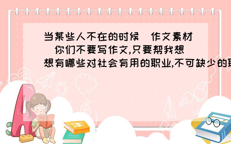 当某些人不在的时候（作文素材）你们不要写作文,只要帮我想想有哪些对社会有用的职业,不可缺少的职业,我好写作文.超级急!明天要交的,下午3点之前,否则我就完了!各位大叔大妈大哥大姐,