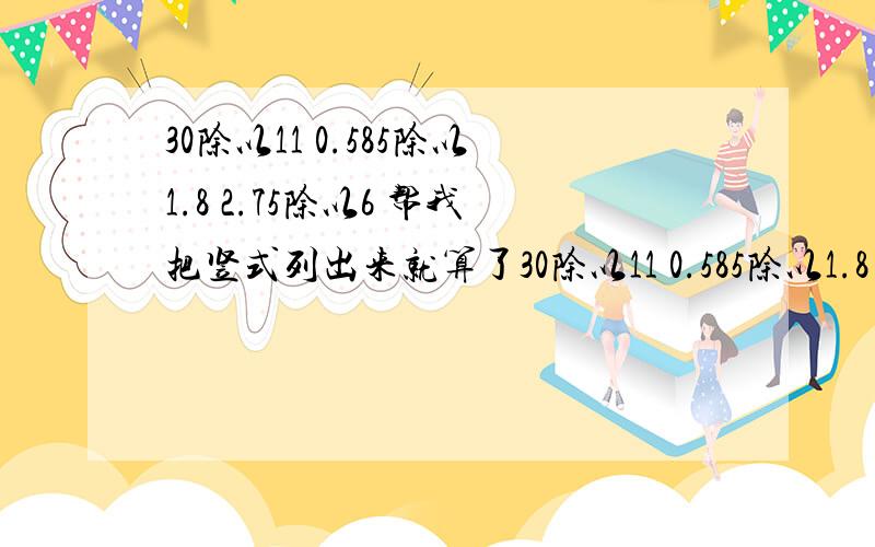 30除以11 0.585除以1.8 2.75除以6 帮我把竖式列出来就算了30除以11 0.585除以1.8 2.75除以6帮我把竖式列出来就算了 顺便把得数写出来!