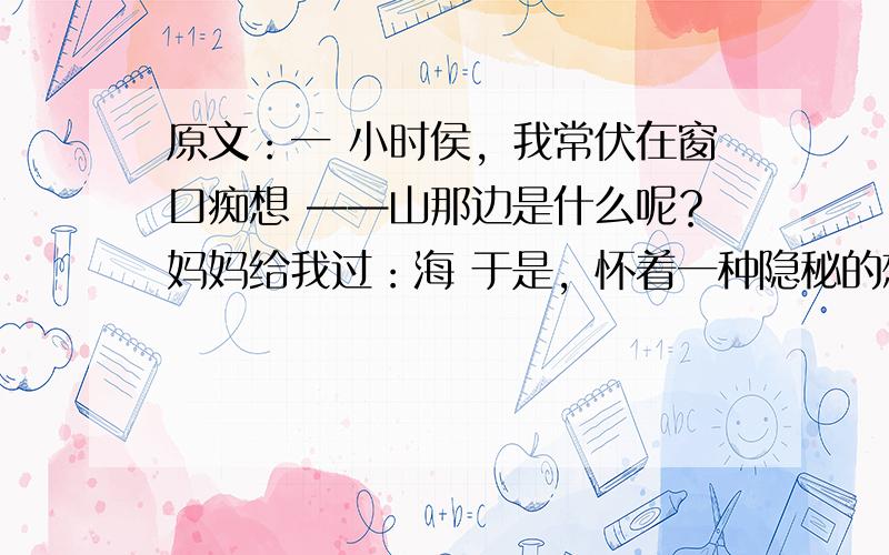 原文：一 小时侯，我常伏在窗口痴想 ——山那边是什么呢？妈妈给我过：海 于是，怀着一种隐秘的想望 有一天我终于爬上了那个山顶 可是，我却几乎是哭着回来的 ——在山的那边，依然