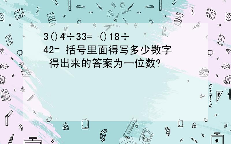 3()4÷33= ()18÷42= 括号里面得写多少数字 得出来的答案为一位数?