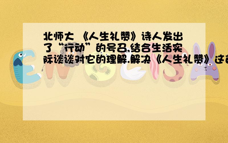 北师大 《人生礼赞》诗人发出了“行动”的号召,结合生活实际谈谈对它的理解.解决《人生礼赞》这首诗的问题.诗人发出了“行动”的号召，结合生活实际谈谈对它的理解。按照提纲来回答