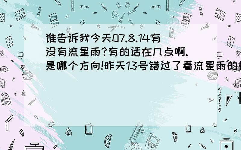 谁告诉我今天07.8.14有没有流星雨?有的话在几点啊.是哪个方向!昨天13号错过了看流星雨的机会!如果今天有的话绝对不想错过了!