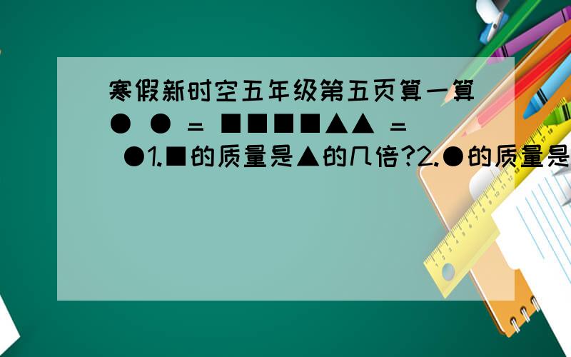 寒假新时空五年级第五页算一算● ● = ■■■■▲▲ = ●1.■的质量是▲的几倍?2.●的质量是▲的几倍?