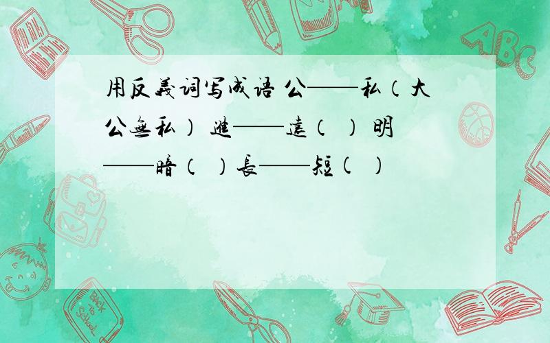 用反义词写成语 公——私（大公无私） 进——远（ ） 明——暗（ ）长——短( )