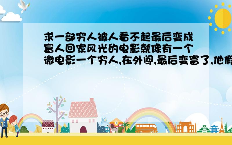 求一部穷人被人看不起最后变成富人回家风光的电影就像有一个微电影一个穷人,在外闯,最后变富了,他假装回家借钱,家里人都不理他了,他弟弟在城里买了房,可是没有一个人愿意借他,最后知