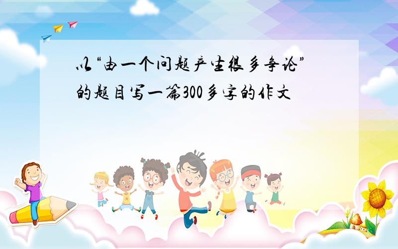 以“由一个问题产生很多争论”的题目写一篇300多字的作文