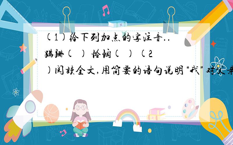 (1)给下列加点的字注音..蹒跚( ) 怜悯( ) (2)阅读全文,用简要的语句说明“我”对父亲感情变化的三个