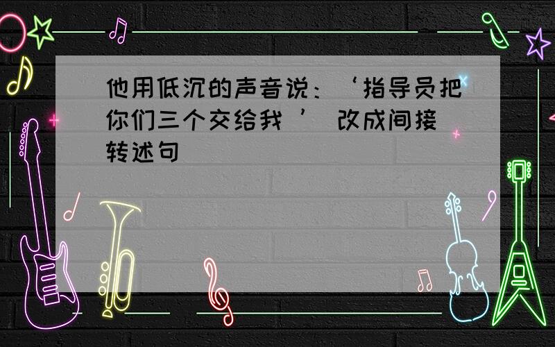 他用低沉的声音说：‘指导员把你们三个交给我 ’ 改成间接转述句