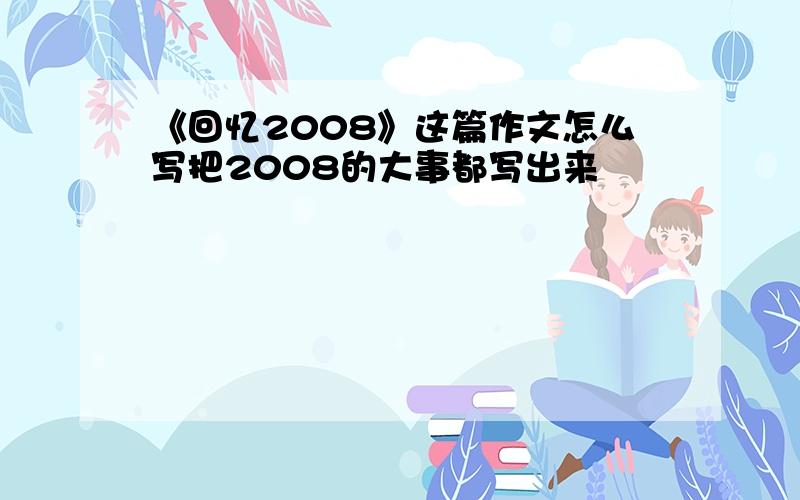 《回忆2008》这篇作文怎么写把2008的大事都写出来