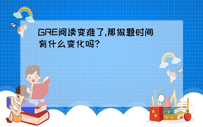 GRE阅读变难了,那做题时间有什么变化吗?