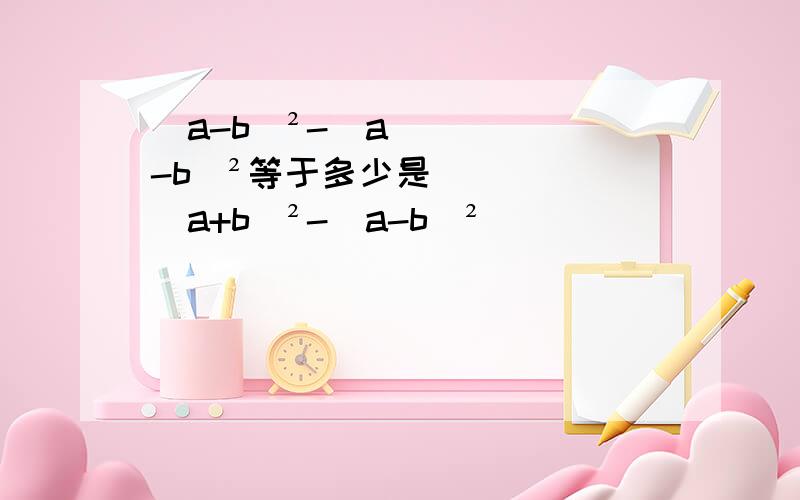 （a-b)²-(a-b)²等于多少是（a+b)²-(a-b)²