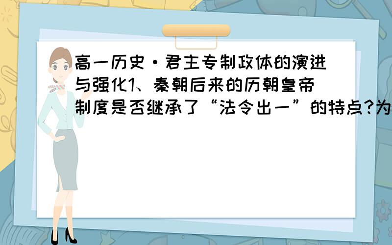 高一历史·君主专制政体的演进与强化1、秦朝后来的历朝皇帝制度是否继承了“法令出一”的特点?为什么?2、钱穆在《国史新论》中说：“汉代宰相是首长制,唐代宰相是委员制”.这说明什