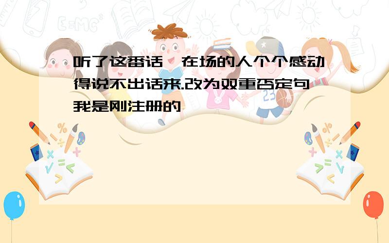 听了这番话,在场的人个个感动得说不出话来.改为双重否定句我是刚注册的,