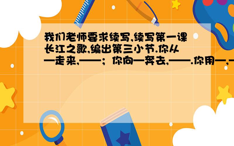 我们老师要求续写,续写第一课长江之歌,编出第三小节.你从—走来,——；你向—奔去,——.你用—,—（接上文）你用—,——.我们赞美长江……  按这种格式,续写.请大家帮帮忙,一天之内啊!