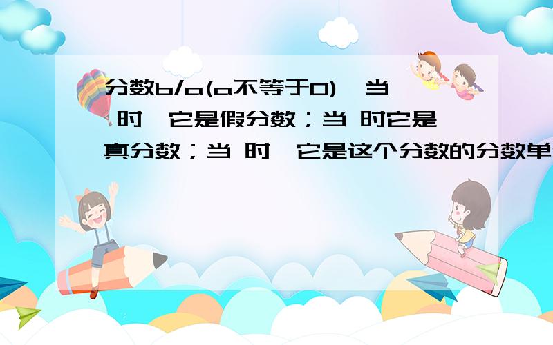 分数b/a(a不等于0),当 时,它是假分数；当 时它是真分数；当 时,它是这个分数的分数单位；当 时它是最简分数