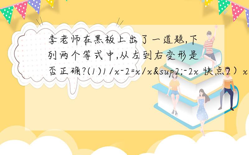 李老师在黑板上出了一道题,下列两个等式中,从左到右变形是否正确?(1)1/x-2=x/x²-2x 快点2）x/x²-2x=1/x-2 小王小张两位同学是这样回答的.小王：因为1/x-2=1*x/（x-2)*x=x/x²-2x,所以第（1）