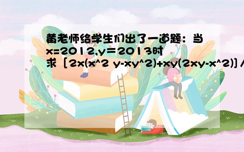 黄老师给学生们出了一道题：当x=2012,y＝2013时求［2x(x^2 y-xy^2)+xy(2xy-x^2)]／x^2y的值 ,晓燕说y=2013是多余的静静说不是多余的你认为他们谁有道理?为什么?