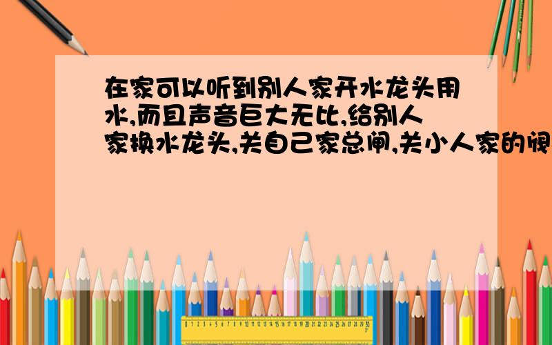 在家可以听到别人家开水龙头用水,而且声音巨大无比,给别人家换水龙头,关自己家总闸,关小人家的阀门,还不好使,