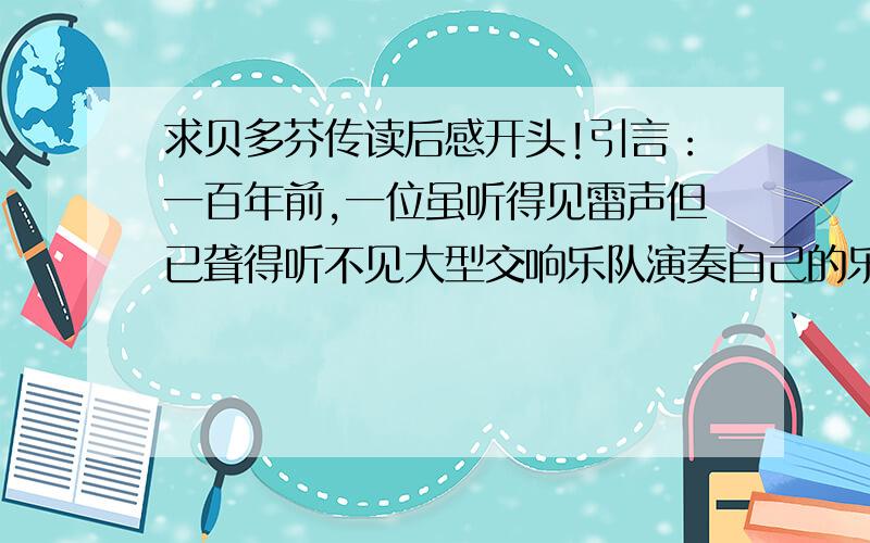 求贝多芬传读后感开头!引言：一百年前,一位虽听得见雷声但已聋得听不见大型交响乐队演奏自己的乐曲的57岁的倔强的单身老人最后一次举拳向着咆哮的天空,然后逝去了,还是和他生前一样