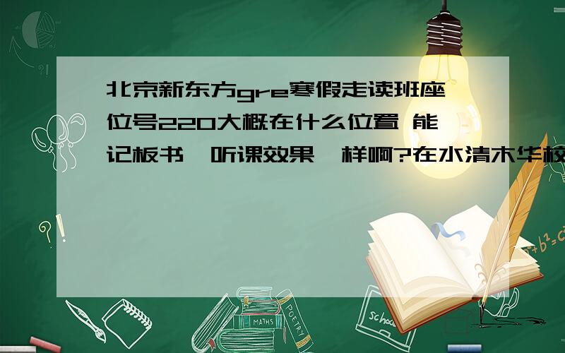 北京新东方gre寒假走读班座位号220大概在什么位置 能记板书,听课效果咋样啊?在水清木华校区