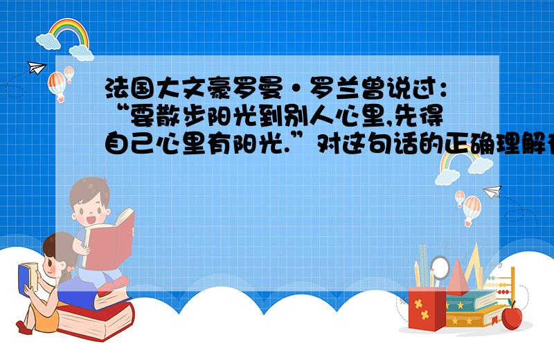 法国大文豪罗曼·罗兰曾说过：“要散步阳光到别人心里,先得自己心里有阳光.”对这句话的正确理解有（ ）①要想获得别人的理解,就要说出自己的一切 ②要收获他人的温暖,就得奉献对他