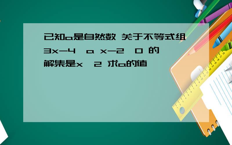 已知a是自然数 关于不等式组3x-4≥a x-2＞0 的解集是x＞2 求a的值